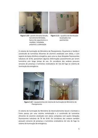 5
Figura 1.10 – painéis de baixa tensão,
barramento blindado,
banco de capacitores e o
medidor, instalados
próximos a subestação
Figura 1.11 – quadros de distribuição
localizados nos
pavimentos
O sistema de iluminação do Ministério do Planejamento, Orçamento e Gestão é
constituído de luminárias eficientes de alumínio anodizado com aletas, e com
aspecto de baixa eficiência energética, para uma ou duas lâmpadas fluorescentes
tubulares de 32 W, apresentam algumas deformações possivelmente por serem
luminárias com longo tempo de uso. Os corredores dos andares possuem
sensores de presença e luminárias sinalizadoras de rota de fuga no sistema de
iluminação de emergência.
Figura 1.12 – equipamentos do sistema de iluminação do Ministério do
Planejamento
O sistema de iluminação do Ministério de Desenvolvimento Social e Combate a
Fome passou por uma recente revitalização e é constituído de luminárias
eficientes de alumínio anodizado com aletas compostas com quatro lâmpadas
fluorescentes tubulares de T8 de 16 W. Os corredores dos andares também
possuem sensores de presença e luminárias sinalizadoras de rota de fuga no
sistema de iluminação de emergência;
 