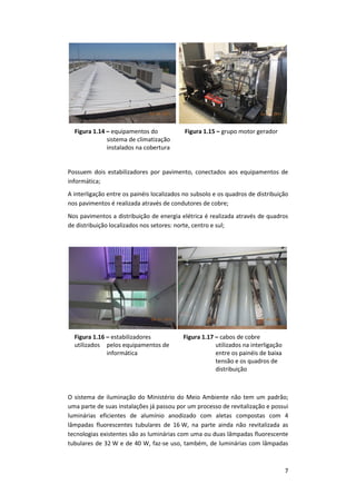 7
Figura 1.14 – equipamentos do
sistema de climatização
instalados na cobertura
Figura 1.15 – grupo motor gerador
Possuem dois estabilizadores por pavimento, conectados aos equipamentos de
informática;
A interligação entre os painéis localizados no subsolo e os quadros de distribuição
nos pavimentos é realizada através de condutores de cobre;
Nos pavimentos a distribuição de energia elétrica é realizada através de quadros
de distribuição localizados nos setores: norte, centro e sul;
Figura 1.16 – estabilizadores
utilizados pelos equipamentos de
informática
Figura 1.17 – cabos de cobre
utilizados na interligação
entre os painéis de baixa
tensão e os quadros de
distribuição
O sistema de iluminação do Ministério do Meio Ambiente não tem um padrão;
uma parte de suas instalações já passou por um processo de revitalização e possui
luminárias eficientes de alumínio anodizado com aletas compostas com 4
lâmpadas fluorescentes tubulares de 16 W, na parte ainda não revitalizada as
tecnologias existentes são as luminárias com uma ou duas lâmpadas fluorescente
tubulares de 32 W e de 40 W, faz-se uso, também, de luminárias com lâmpadas
 