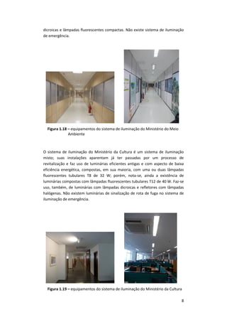 8
dicroicas e lâmpadas fluorescentes compactas. Não existe sistema de iluminação
de emergência.
Figura 1.18 – equipamentos do sistema de iluminação do Ministério do Meio
Ambiente
O sistema de iluminação do Ministério da Cultura é um sistema de iluminação
misto; suas instalações aparentam já ter passadas por um processo de
revitalização e faz uso de luminárias eficientes antigas e com aspecto de baixa
eficiência energética, compostas, em sua maioria, com uma ou duas lâmpadas
fluorescentes tubulares T8 de 32 W; porém, nota-se, ainda a existência de
luminárias compostas com lâmpadas fluorescentes tubulares T12 de 40 W. Faz-se
uso, também, de luminárias com lâmpadas dicroicas e refletores com lâmpadas
halógenas. Não existem luminárias de sinalização de rota de fuga no sistema de
iluminação de emergência.
Figura 1.19 – equipamentos do sistema de iluminação do Ministério da Cultura
 