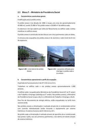 9
2.3 Bloco F – Ministério da Previdência Social
a. Características construtivas gerais:
A edificação possui prédio anexo;
O prédio anexo é da década de 1980 e ocupa uma área de aproximadamente
45.000 m2, sendo 25.000 m² do prédio anexo e 20.000 m² do edifício sede;
A cobertura é de laje coberta por telha de fibrocimento no edifício sede e telhas
metálicas no edifício anexo;
O prédio anexo é constituído de dois blocos com cinco pavimentos cada um deles;
A estrutura das esquadrias do prédio anexo é de alumínio e vidro fumê de 8 mm
de espessura.
Figura 1.20 – vista lateral do prédio
Anexo
Figura 1.21 – passarela utilizada para
interligar o prédio sede e
os anexos
b. Características operacionais e perfis de ocupação:
O período de funcionamento é de 07 h 30 min às 21 h;
Trabalham no edifício sede e nos prédios anexos aproximadamente 3.000
pessoas;
O edifício sede é ocupado pelos Ministérios da Previdência Social (6° ao 9° andar)
e do Trabalho e Emprego (sobreloja ao 5o
andar). Nos prédios anexos, o Ministério
da Previdência Social ocupa a Ala A e o Ministério do Trabalho e Emprego a Ala B;
Para fins de faturamento de energia elétrica, estão enquadrados na tarifa horo
sazonal verde;
Nos prédios anexos a climatização é realizada através de ar condicionado central
com controle individualizado (estão trocando o equipamento por sistema
hidrônico). O sistema funciona de 8 h 30 min às 18 h.
No prédio sede a climatização é realizada através de aparelhos de ar condicionado
tipo janela e splits, nos seis primeiros pavimentos, e do sétimo em diante através
de sistema hidrônico.
 