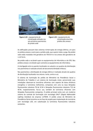 10
Figura 1.22 – equipamento de
climatização utilizado nos
seis primeiros pavimentos
do prédio sede
Figura 1.23 – equipamento de
climatização atual dos
prédios dos anexos
As edificações possuem dois sistemas ininterruptos de energia elétrica, um para
os prédios anexos e outro para o prédio sede, que suprem toda a carga. No prédio
sede estão instalados três geradores de 750 kVA e nos anexos dois geradores de
1.137 kVA.
No prédio sede o no-break supre os equipamentos de informática e do CPD. Nos
prédios anexos o no-break supre somente os equipamentos de informática.
A interligação entre os painéis localizados no subsolo e os quadros de distribuição
nos pavimentos é realizada através de barramento blindado trifásico;
Nos pavimentos a distribuição de energia elétrica é realizada através de quadros
de distribuição localizados nos setores: norte, centro e sul;
O sistema de iluminação do prédio do Ministério da Previdência Social e
Ministério do Trabalho é um sistema de iluminação misto; percorrendo suas
instalações observam-se luminárias eficientes com aspecto de baixa eficiência
energética e luminárias ineficientes, compostas com uma ou duas lâmpadas
fluorescentes tubulares T8 de 32 W e lâmpadas fluorescentes tubulares T12 de
40 W, respectivamente. Faz-se uso, também de luminárias eficientes com
lâmpadas fluorescentes compactas. O prédio principal conta com um moderno
sistema de controle de iluminação com tecnologia DALI® (Digital Addressable
Lighting Interface) da empresa LUTRON. O prédio anexo do Ministério da
Previdência Social encontra-se em fase de projeto para implantação de luminárias
com tecnologia LED, em substituição às luminárias fluorescentes tubulares
existentes.
 