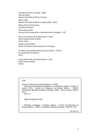 II
Ministério de Minas e Energia – MME
Eduardo Braga
Ministro de Estado de Minas e Energia
Edison Lobão
Ministro de Estado de Minas e Energia (2008 – 2014)
Márcio Pereira Zimmermann
Secretário-Executivo
Altino Ventura Filho
Secretário de Planejamento e Desenvolvimento Energético – SPE
Centro de Pesquisas de Energia Elétrica – CEPEL
Albert Cordeiro Geber de Melo
Diretor-Geral
Roberto Pereira Caldas
Diretor de Pesquisa, Desenvolvimento e Inovação
Pontifícia Universidade Católica do Rio de Janeiro – PUC/RJ
Pe. Josafá Carlos de Siqueira
Reitor
Universidade Federal de Santa Catarina – UFSC
Profa. Roselane Neckel
Reitora
C397
Centro de Pesquisas de Energia Elétrica - CEPEL
Guia para eficientização energética nas edificações públicas Versão 1.0
outubro 2014 / Centro de Pesquisas de Energia Elétrica – CEPEL;
coordenador Ministério de Minas e Energia - MME ― Rio de Janeiro: CEPEL,
2014.
229 p.; il.
ISBN 978-85-99714-09-6
1. Eficiência energética. 2. Prédios públicos. I. Centro de Pesquisas de
Energia Elétrica – CEPEL II. Ministério de Minas e Energia – MME III. Título
CDU 621.31
 