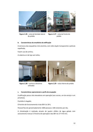 12
Figura 1.26 – vista da fachada lateral
do prédio
Figura 1.27 – vista da frente do
prédio
b. Características da envoltória da edificação
A estrutura das esquadrias é de alumínio, com vidro duplo transparente e película
espelhada;
Fazem uso de cortina;
A cobertura é de laje sem telha;
Figura 1.28 – cortina e divisórias
utilizadas
Figura 1.29 – vista interna do prédio
c. Características operacionais e perfis de ocupação
A edificação possui oito elevadores em operação (seis sociais, um de serviço e um
privativo);
O prédio é alugado;
O horário de funcionamento é das 08 h às 18 h;
Pessoal fixo de aproximadamente 1400 pessoas e 100 visitantes por dia;
A climatização é realizada através de quatro chillers de água gelada com
acionamento manual. O horário de operação é das 08 h às 17 h 45 min;
 