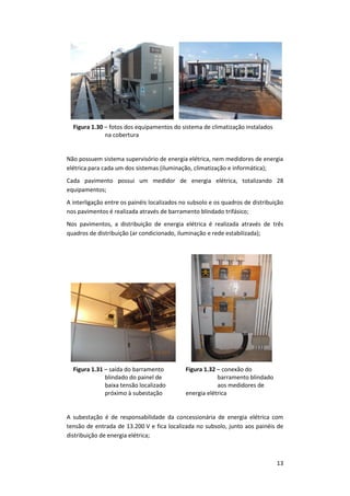 13
Figura 1.30 – fotos dos equipamentos do sistema de climatização instalados
na cobertura
Não possuem sistema supervisório de energia elétrica, nem medidores de energia
elétrica para cada um dos sistemas (iluminação, climatização e informática);
Cada pavimento possui um medidor de energia elétrica, totalizando 28
equipamentos;
A interligação entre os painéis localizados no subsolo e os quadros de distribuição
nos pavimentos é realizada através de barramento blindado trifásico;
Nos pavimentos, a distribuição de energia elétrica é realizada através de três
quadros de distribuição (ar condicionado, iluminação e rede estabilizada);
Figura 1.31 – saída do barramento
blindado do painel de
baixa tensão localizado
próximo à subestação
Figura 1.32 – conexão do
barramento blindado
aos medidores de
energia elétrica
A subestação é de responsabilidade da concessionária de energia elétrica com
tensão de entrada de 13.200 V e fica localizada no subsolo, junto aos painéis de
distribuição de energia elétrica;
 