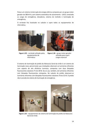 14
Possui um sistema ininterrupto de energia elétrica composto por um grupo motor
gerador de 380 kVA, com sistema automático de acionamento - USCA, conectado
as cargas de emergência, elevadores, sistema de incêndio e iluminação de
emergência;
O no-break fica localizado no subsolo e supre todos os equipamentos de
informática;
Figura 1.33 – no-break utilizado pelos
equipamentos de
informática
Figura 1.34 – grupo motor gerador
utilizado para suprir
cargas essencial
O sistema de iluminação do prédio da Advocacia Geral da União é um sistema de
iluminação novo; percorrendo suas instalações observam-se luminárias eficientes
com aspecto de alta eficiência luminosa, compostas com duas lâmpadas
fluorescentes tubulares T5 de 28 W, faz-se uso, também, de luminárias eficientes
com lâmpadas fluorescentes compactas. No subsolo do prédio observam-se
luminárias eficientes com lâmpadas fluorescentes tubulares T8 de 32 W. O prédio
não é provido de sistema de iluminação de emergência.
Figura 1.35 – equipamentos do sistema de iluminação do prédio da Advocacia
Geral da União
 