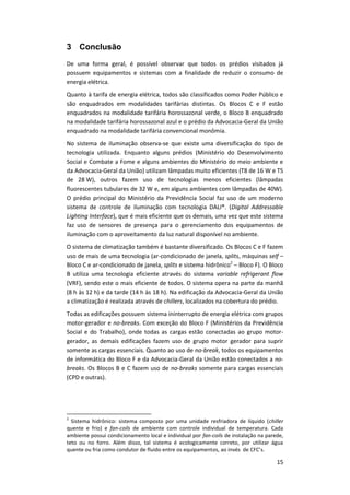 15
3 Conclusão
De uma forma geral, é possível observar que todos os prédios visitados já
possuem equipamentos e sistemas com a finalidade de reduzir o consumo de
energia elétrica.
Quanto à tarifa de energia elétrica, todos são classificados como Poder Público e
são enquadrados em modalidades tarifárias distintas. Os Blocos C e F estão
enquadrados na modalidade tarifária horossazonal verde, o Bloco B enquadrado
na modalidade tarifária horossazonal azul e o prédio da Advocacia-Geral da União
enquadrado na modalidade tarifária convencional monômia.
No sistema de iluminação observa-se que existe uma diversificação do tipo de
tecnologia utilizada. Enquanto alguns prédios (Ministério do Desenvolvimento
Social e Combate a Fome e alguns ambientes do Ministério do meio ambiente e
da Advocacia-Geral da União) utilizam lâmpadas muito eficientes (T8 de 16 W e T5
de 28 W), outros fazem uso de tecnologias menos eficientes (lâmpadas
fluorescentes tubulares de 32 W e, em alguns ambientes com lâmpadas de 40W).
O prédio principal do Ministério da Previdência Social faz uso de um moderno
sistema de controle de iluminação com tecnologia DALI®. (Digital Addressable
Lighting Interface), que é mais eficiente que os demais, uma vez que este sistema
faz uso de sensores de presença para o gerenciamento dos equipamentos de
iluminação com o aproveitamento da luz natural disponível no ambiente.
O sistema de climatização também é bastante diversificado. Os Blocos C e F fazem
uso de mais de uma tecnologia (ar-condicionado de janela, splits, máquinas self –
Bloco C e ar-condicionado de janela, splits e sistema hidrônico2
– Bloco F). O Bloco
B utiliza uma tecnologia eficiente através do sistema variable refrigerant flow
(VRF), sendo este o mais eficiente de todos. O sistema opera na parte da manhã
(8 h às 12 h) e da tarde (14 h às 18 h). Na edificação da Advocacia-Geral da União
a climatização é realizada através de chillers, localizados na cobertura do prédio.
Todas as edificações possuem sistema ininterrupto de energia elétrica com grupos
motor-gerador e no-breaks. Com exceção do Bloco F (Ministérios da Previdência
Social e do Trabalho), onde todas as cargas estão conectadas ao grupo motor-
gerador, as demais edificações fazem uso de grupo motor gerador para suprir
somente as cargas essenciais. Quanto ao uso de no-break, todos os equipamentos
de informática do Bloco F e da Advocacia-Geral da União estão conectados a no-
breaks. Os Blocos B e C fazem uso de no-breaks somente para cargas essenciais
(CPD e outras).
2
Sistema hidrônico: sistema composto por uma unidade resfriadora de líquido (chiller
quente e frio) e fan-coils de ambiente com controle individual de temperatura. Cada
ambiente possui condicionamento local e individual por fan-coils de instalação na parede,
teto ou no forro. Além disso, tal sistema é ecologicamente correto, por utilizar água
quente ou fria como condutor de fluido entre os equipamentos, ao invés de CFC’s.
 