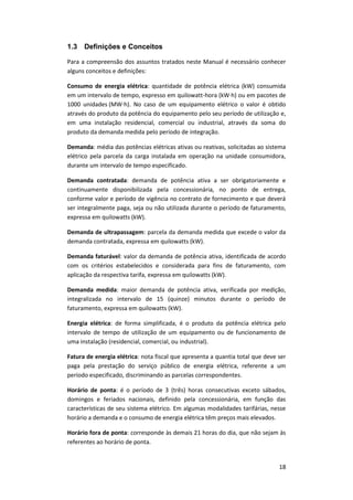 18
1.3 Definições e Conceitos
Para a compreensão dos assuntos tratados neste Manual é necessário conhecer
alguns conceitos e definições:
Consumo de energia elétrica: quantidade de potência elétrica (kW) consumida
em um intervalo de tempo, expresso em quilowatt-hora (kW∙h) ou em pacotes de
1000 unidades (MW∙h). No caso de um equipamento elétrico o valor é obtido
através do produto da potência do equipamento pelo seu período de utilização e,
em uma instalação residencial, comercial ou industrial, através da soma do
produto da demanda medida pelo período de integração.
Demanda: média das potências elétricas ativas ou reativas, solicitadas ao sistema
elétrico pela parcela da carga instalada em operação na unidade consumidora,
durante um intervalo de tempo especificado.
Demanda contratada: demanda de potência ativa a ser obrigatoriamente e
continuamente disponibilizada pela concessionária, no ponto de entrega,
conforme valor e período de vigência no contrato de fornecimento e que deverá
ser integralmente paga, seja ou não utilizada durante o período de faturamento,
expressa em quilowatts (kW).
Demanda de ultrapassagem: parcela da demanda medida que excede o valor da
demanda contratada, expressa em quilowatts (kW).
Demanda faturável: valor da demanda de potência ativa, identificada de acordo
com os critérios estabelecidos e considerada para fins de faturamento, com
aplicação da respectiva tarifa, expressa em quilowatts (kW).
Demanda medida: maior demanda de potência ativa, verificada por medição,
integralizada no intervalo de 15 (quinze) minutos durante o período de
faturamento, expressa em quilowatts (kW).
Energia elétrica: de forma simplificada, é o produto da potência elétrica pelo
intervalo de tempo de utilização de um equipamento ou de funcionamento de
uma instalação (residencial, comercial, ou industrial).
Fatura de energia elétrica: nota fiscal que apresenta a quantia total que deve ser
paga pela prestação do serviço público de energia elétrica, referente a um
período especificado, discriminando as parcelas correspondentes.
Horário de ponta: é o período de 3 (três) horas consecutivas exceto sábados,
domingos e feriados nacionais, definido pela concessionária, em função das
características de seu sistema elétrico. Em algumas modalidades tarifárias, nesse
horário a demanda e o consumo de energia elétrica têm preços mais elevados.
Horário fora de ponta: corresponde às demais 21 horas do dia, que não sejam às
referentes ao horário de ponta.
 