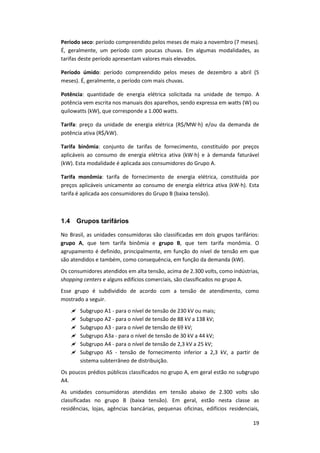 19
Período seco: período compreendido pelos meses de maio a novembro (7 meses).
É, geralmente, um período com poucas chuvas. Em algumas modalidades, as
tarifas deste período apresentam valores mais elevados.
Período úmido: período compreendido pelos meses de dezembro a abril (5
meses). É, geralmente, o período com mais chuvas.
Potência: quantidade de energia elétrica solicitada na unidade de tempo. A
potência vem escrita nos manuais dos aparelhos, sendo expressa em watts (W) ou
quilowatts (kW), que corresponde a 1.000 watts.
Tarifa: preço da unidade de energia elétrica (R$/MW∙h) e/ou da demanda de
potência ativa (R$/kW).
Tarifa binômia: conjunto de tarifas de fornecimento, constituído por preços
aplicáveis ao consumo de energia elétrica ativa (kW∙h) e à demanda faturável
(kW). Esta modalidade é aplicada aos consumidores do Grupo A.
Tarifa monômia: tarifa de fornecimento de energia elétrica, constituída por
preços aplicáveis unicamente ao consumo de energia elétrica ativa (kW∙h). Esta
tarifa é aplicada aos consumidores do Grupo B (baixa tensão).
1.4 Grupos tarifários
No Brasil, as unidades consumidoras são classificadas em dois grupos tarifários:
grupo A, que tem tarifa binômia e grupo B, que tem tarifa monômia. O
agrupamento é definido, principalmente, em função do nível de tensão em que
são atendidos e também, como consequência, em função da demanda (kW).
Os consumidores atendidos em alta tensão, acima de 2.300 volts, como indústrias,
shopping centers e alguns edifícios comerciais, são classificados no grupo A.
Esse grupo é subdividido de acordo com a tensão de atendimento, como
mostrado a seguir.
 Subgrupo A1 - para o nível de tensão de 230 kV ou mais;
 Subgrupo A2 - para o nível de tensão de 88 kV a 138 kV;
 Subgrupo A3 - para o nível de tensão de 69 kV;
 Subgrupo A3a - para o nível de tensão de 30 kV a 44 kV;
 Subgrupo A4 - para o nível de tensão de 2,3 kV a 25 kV;
 Subgrupo AS - tensão de fornecimento inferior a 2,3 kV, a partir de
sistema subterrâneo de distribuição.
Os poucos prédios públicos classificados no grupo A, em geral estão no subgrupo
A4.
As unidades consumidoras atendidas em tensão abaixo de 2.300 volts são
classificadas no grupo B (baixa tensão). Em geral, estão nesta classe as
residências, lojas, agências bancárias, pequenas oficinas, edifícios residenciais,
 