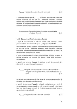 21
Pdemanda = Tarifa de Demanda x Demanda contratada (1.2)
A parcela de ultrapassagem (Pultrapassagem) é cobrada apenas quando a demanda
medida ultrapassa em mais de 5% a demanda contratada. Calcula-se
multiplicando o valor da demanda medida que supera a demanda contratada
pela tarifa de ultrapassagem (valor dobrado da tarifa de demanda contratada),
conforme apresentado na expressão 1.3:
PULTRAPASSAGEM = [Demanda Medida – Demanda contratada] x 2 x
x Tarifa de Demanda (1.3)
1.5.2 Estrutura tarifária horossazonal verde
A opção de enquadramento na estrutura tarifária verde somente é possível
para as unidades consumidoras do grupo A, subgrupos A3a, A4 e AS.
Essa modalidade tarifária exige um contrato específico com a concessionária,
no qual se pactua a demanda pretendida pelo consumidor (demanda
contratada), independentemente da hora do dia (ponta ou fora de ponta) e do
período do ano (período seco ou úmido).
A fatura de energia elétrica desses consumidores é composta da soma de
parcelas referentes ao consumo (na ponta e fora dela), demanda e
ultrapassagem.
A parcela de consumo (Pconsumo) é calculada através da expressão 1.4,
observando-se, nas tarifas, o período do ano:
Pconsumo = Tarifa de Consumo na ponta x Consumo Medido na Ponta +
+Tarifa de Consumo fora de Ponta x Consumo Medido fora de
Ponta (1.4)
No período seco (maio a novembro) as tarifas de consumo na ponta e fora de
ponta são mais caras que no período úmido.
A parcela de demanda (Pdemanda) é calculada multiplicando-se a tarifa de
demanda pela demanda contratada ou pela demanda medida (a maior delas),
caso esta não ultrapasse em mais de 5% a demanda contratada, conforme
apresentado na expressão 1.5:
Pdemanda = Tarifa de Demanda x Demanda contratada (1.5)
 