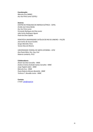 III
Coordenação:
Marcelo Cruz (MME)
Ary Vaz Pinto Junior (CEPEL)
Autores:
CENTRO DE PESQUISAS DE ENERGIA ELÉTRICA – CEPEL
Aroldo José Viana Borba
Ary Vaz Pinto Junior
Fernando Rodrigues da Silva Junior
João Carlos Rodrigues Aguiar
Paulo da Silva Capella
PONTIFÍCIA UNIVERSIDADE CATÓLICA DO RIO DE JANEIRO – PUC/RJ
José Carlos de Souza Guedes
Sergio Meirelles Pena
Tyrone Dias de Oliveira
UNIVERSIDADE FEDERAL DE SANTA CATARINA – UFSC
Ana Paula Melo, Dra. Eng. Civil
Roberto Lamberts, Ph.D.
Colaboradores:
Alvanir da Silva Carvalho - MME
Andrea Cristina Andrade Santos Carvalho - MME
Jorge Paglioli Jobim - MME
Marcelo Cruz - MME
Paula Roberta Moraes Baratella - MME
Terêncio T. Brandão Junior - MME
Contato:
e-mail: cate@cepel.br
 