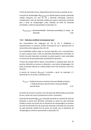 22
A tarifa de demanda é única, independente da hora do dia ou período do ano.
A parcela de ultrapassagem (Pultrapassagem) é cobrada apenas quando a demanda
medida ultrapassa em mais de 5% a demanda contratada. Calcula-se
multiplicando o valor da demanda medida que supera a demanda contratada
pela a tarifa de ultrapassagem (valor dobrado da tarifa de demanda
contratada) , conforme apresentado na expressão 1.6:
Pultrapassagem = [Demanda Medida – Demanda contratada] x 2 x Tarifa de
Demanda (1.6)
1.5.3 Estrutura tarifária horossazonal azul
Aos consumidores dos subgrupos A1, A2 ou A3, é obrigatório o
enquadramento na estrutura tarifária horossazonal azul e opcional para os
consumidores dos subgrupos A3a, A4 e AS.
Essa modalidade tarifária exige um contrato específico com a concessionária,
no qual se pactua tanto o valor da demanda pretendida pelo consumidor no
horário de ponta (demanda contratada na ponta) quanto o valor pretendido
nas horas fora de ponta (demanda contratada fora de ponta).
A fatura de energia elétrica desses consumidores é composta pela soma de
parcelas referentes ao consumo e demanda e, caso exista, ultrapassagem. Em
todas as parcelas observa-se a diferenciação entre hora de ponta e hora fora
de ponta.
A parcela de consumo (Pconsumo) é calculada a partir da expressão 1.7,
observando-se, nas tarifas, o período do ano:
Pconsumo = Tarifa de Consumo na ponta x Consumo Medido na Ponta +
+ Tarifa de Consumo fora de Ponta x Consumo Medido
fora de Ponta (1.7)
As tarifas de consumo na ponta e fora de ponta são diferenciadas por período
do ano, sendo mais caras no período seco (maio a novembro).
A parcela de demanda (Pdemanda) é calculada somando-se o produto da tarifa de
demanda na ponta pela demanda contratada na ponta (ou pela demanda
medida na ponta, de acordo com as tolerâncias de ultrapassagem) ao produto
da tarifa de demanda fora da ponta pela demanda contratada fora de ponta
(ou pela demanda medida fora de ponta, de acordo com as tolerâncias de
ultrapassagem), conforme apresentado na expressão 1.8:
 