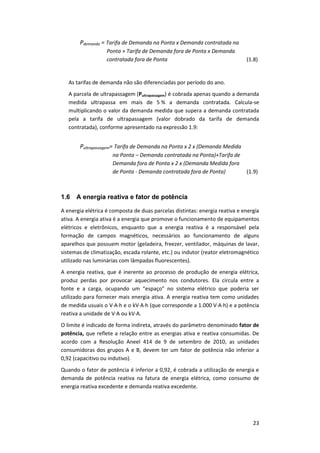 23
Pdemanda = Tarifa de Demanda na Ponta x Demanda contratada na
Ponta + Tarifa de Demanda fora de Ponta x Demanda
contratada fora de Ponta (1.8)
As tarifas de demanda não são diferenciadas por período do ano.
A parcela de ultrapassagem (Pultrapassagem) é cobrada apenas quando a demanda
medida ultrapassa em mais de 5 % a demanda contratada. Calcula-se
multiplicando o valor da demanda medida que supera a demanda contratada
pela a tarifa de ultrapassagem (valor dobrado da tarifa de demanda
contratada), conforme apresentado na expressão 1.9:
Pultrapassagem= Tarifa de Demanda na Ponta x 2 x (Demanda Medida
na Ponta – Demanda contratada na Ponta)+Tarifa de
Demanda fora de Ponta x 2 x (Demanda Medida fora
de Ponta - Demanda contratada fora de Ponta) (1.9)
1.6 A energia reativa e fator de potência
A energia elétrica é composta de duas parcelas distintas: energia reativa e energia
ativa. A energia ativa é a energia que promove o funcionamento de equipamentos
elétricos e eletrônicos, enquanto que a energia reativa é a responsável pela
formação de campos magnéticos, necessários ao funcionamento de alguns
aparelhos que possuem motor (geladeira, freezer, ventilador, máquinas de lavar,
sistemas de climatização, escada rolante, etc.) ou indutor (reator eletromagnético
utilizado nas luminárias com lâmpadas fluorescentes).
A energia reativa, que é inerente ao processo de produção de energia elétrica,
produz perdas por provocar aquecimento nos condutores. Ela circula entre a
fonte e a carga, ocupando um “espaço” no sistema elétrico que poderia ser
utilizado para fornecer mais energia ativa. A energia reativa tem como unidades
de medida usuais o V∙A∙h e o kV∙A∙h (que corresponde a 1.000 V∙A∙h) e a potência
reativa a unidade de V∙A ou kV∙A.
O limite é indicado de forma indireta, através do parâmetro denominado fator de
potência, que reflete a relação entre as energias ativa e reativa consumidas. De
acordo com a Resolução Aneel 414 de 9 de setembro de 2010, as unidades
consumidoras dos grupos A e B, devem ter um fator de potência não inferior a
0,92 (capacitivo ou indutivo).
Quando o fator de potência é inferior a 0,92, é cobrada a utilização de energia e
demanda de potência reativa na fatura de energia elétrica, como consumo de
energia reativa excedente e demanda reativa excedente.
 