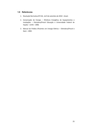 25
1.9 Referências
1. Resolução Normativa Nº 414, de 9 de setembro de 2010 – Aneel.
2. Conservação de Energia – Eficiência Energética de Equipamentos e
Instalações – Eletrobras/Procel Educação e Universidade Federal de
Itajuba – Unifei – 2006.
3. Manual de Prédios Eficientes em Energia Elétrica – Eletrobras/Procel e
Ibam – 2002.
 