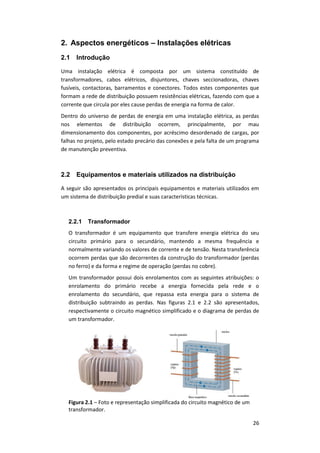 26
2. Aspectos energéticos – Instalações elétricas
2.1 Introdução
Uma instalação elétrica é composta por um sistema constituído de
transformadores, cabos elétricos, disjuntores, chaves seccionadoras, chaves
fusíveis, contactoras, barramentos e conectores. Todos estes componentes que
formam a rede de distribuição possuem resistências elétricas, fazendo com que a
corrente que circula por eles cause perdas de energia na forma de calor.
Dentro do universo de perdas de energia em uma instalação elétrica, as perdas
nos elementos de distribuição ocorrem, principalmente, por mau
dimensionamento dos componentes, por acréscimo desordenado de cargas, por
falhas no projeto, pelo estado precário das conexões e pela falta de um programa
de manutenção preventiva.
2.2 Equipamentos e materiais utilizados na distribuição
A seguir são apresentados os principais equipamentos e materiais utilizados em
um sistema de distribuição predial e suas características técnicas.
2.2.1 Transformador
O transformador é um equipamento que transfere energia elétrica do seu
circuito primário para o secundário, mantendo a mesma frequência e
normalmente variando os valores de corrente e de tensão. Nesta transferência
ocorrem perdas que são decorrentes da construção do transformador (perdas
no ferro) e da forma e regime de operação (perdas no cobre).
Um transformador possui dois enrolamentos com as seguintes atribuições: o
enrolamento do primário recebe a energia fornecida pela rede e o
enrolamento do secundário, que repassa esta energia para o sistema de
distribuição subtraindo as perdas. Nas figuras 2.1 e 2.2 são apresentados,
respectivamente o circuito magnético simplificado e o diagrama de perdas de
um transformador.
Figura 2.1 – Foto e representação simplificada do circuito magnético de um
transformador.
 
