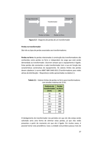 27
Perdas no transformador
São três os tipos de perdas associados aos transformadores:
Perdas no ferro: As perdas relacionadas à construção dos transformadores são
conhecidas como perdas no ferro e independem da carga que está sendo
demandada ao transformador. Ocorrem sempre que o equipamento é ligado.
Estas perdas são constantes e cada transformador tem a sua em função das
características construtivas do equipamento. Os valores limites das perdas
devem obedecer à norma ABNT NBR 5440-2011 (Transformadores para redes
aéreas de distribuição – Requisitos) e estão apresentadas na tabela 2.1.
Tabela 2.1 – Valores limites de perdas no ferro para transformadores
com tensões máximas de 15 kV.
Potência do
transformador
[kVA]
Perdas
no ferro
[W]
15 85
30 150
45 195
75 295
112,5 390
150 485
225 650
300 810
O desligamento do transformador nos períodos em que ele não esteja sendo
solicitado seria uma forma de eliminar estas perdas, já que elas estão
presentes a partir do momento em que ele é ligado. Em muitos casos, é
possível tomar esta providência. Caso a unidade consumidora possua mais de
Figura 2.2 – Diagrama de perdas de um transformador
 