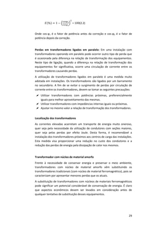 29
(2.2)
Onde cos ϕ1 é o fator de potência antes da correção e cos ϕ2 é o fator de
potência depois da correção.
Perdas em transformadores ligados em paralelo: Em uma instalação com
transformadores operando em paralelo pode ocorrer outro tipo de perda que
é ocasionada pela diferença na relação de transformação dos equipamentos.
Neste tipo de ligação, quando a diferença na relação de transformação dos
equipamentos for significativa, ocorre uma circulação de corrente entre os
transformadores causando perdas.
A utilização de transformadores ligados em paralelo é uma medida muito
adotada em instalações. Os transformadores são ligados por um barramento
no secundário. A fim de se evitar o surgimento de perdas por circulação de
corrente entre os transformadores, devem-se tomar as seguintes precauções:
 Utilizar transformadores com potências próximas, preferencialmente
iguais para melhor aproveitamento das mesmas.
 Utilizar transformadores com impedâncias internas iguais ou próximas.
 Ajustar no mesmo valor a relação de transformação dos transformadores.
Localização dos transformadores
As correntes elevadas acarretam um transporte de energia muito oneroso,
quer seja pela necessidade da utilização de condutores com seções maiores,
quer seja pelas perdas por efeito Joule. Desta forma, é recomendável a
instalação dos transformadores próximos aos centros de carga das instalações.
Esta medida visa proporcionar uma redução no custo dos condutores e a
redução das perdas de energia pela dissipação de calor nos mesmos.
Transformador com núcleo de material amorfo
Frente à necessidade de conservar energia e preservar o meio ambiente,
transformadores com núcleo de material amorfo vêm substituindo os
transformadores tradicionais (com núcleo de material ferromagnético), pois se
caracterizam por apresentar menores perdas que os atuais.
A substituição de transformadores com núcleos de materiais ferromagnéticos
pode significar um potencial considerável de conservação de energia. É claro
que aspectos econômicos devem ser levados em consideração antes de
qualquer tentativa de substituição desses equipamentos.
 