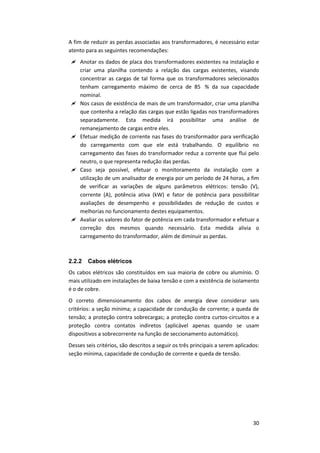 30
A fim de reduzir as perdas associadas aos transformadores, é necessário estar
atento para as seguintes recomendações:
 Anotar os dados de placa dos transformadores existentes na instalação e
criar uma planilha contendo a relação das cargas existentes, visando
concentrar as cargas de tal forma que os transformadores selecionados
tenham carregamento máximo de cerca de 85 % da sua capacidade
nominal.
 Nos casos de existência de mais de um transformador, criar uma planilha
que contenha a relação das cargas que estão ligadas nos transformadores
separadamente. Esta medida irá possibilitar uma análise de
remanejamento de cargas entre eles.
 Efetuar medição de corrente nas fases do transformador para verificação
do carregamento com que ele está trabalhando. O equilíbrio no
carregamento das fases do transformador reduz a corrente que flui pelo
neutro, o que representa redução das perdas.
 Caso seja possível, efetuar o monitoramento da instalação com a
utilização de um analisador de energia por um período de 24 horas, a fim
de verificar as variações de alguns parâmetros elétricos: tensão (V),
corrente (A), potência ativa (kW) e fator de potência para possibilitar
avaliações de desempenho e possibilidades de redução de custos e
melhorias no funcionamento destes equipamentos.
 Avaliar os valores do fator de potência em cada transformador e efetuar a
correção dos mesmos quando necessário. Esta medida alivia o
carregamento do transformador, além de diminuir as perdas.
2.2.2 Cabos elétricos
Os cabos elétricos são constituídos em sua maioria de cobre ou alumínio. O
mais utilizado em instalações de baixa tensão e com a existência de isolamento
é o de cobre.
O correto dimensionamento dos cabos de energia deve considerar seis
critérios: a seção mínima; a capacidade de condução de corrente; a queda de
tensão; a proteção contra sobrecargas; a proteção contra curtos-circuitos e a
proteção contra contatos indiretos (aplicável apenas quando se usam
dispositivos a sobrecorrente na função de seccionamento automático).
Desses seis critérios, são descritos a seguir os três principais a serem aplicados:
seção mínima, capacidade de condução de corrente e queda de tensão.
 
