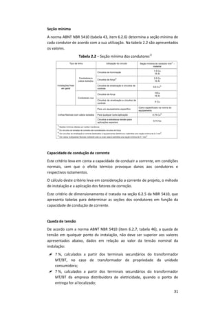31
Seção mínima
A norma ABNT NBR 5410 (tabela 43, item 6.2.6) determina a seção mínima de
cada condutor de acordo com a sua utilização. Na tabela 2.2 são apresentados
os valores.
Tabela 2.2 – Seção mínima dos condutores1)
Capacidade de condução de corrente
Este critério leva em conta a capacidade de conduzir a corrente, em condições
normais, sem que o efeito térmico provoque danos aos condutores e
respectivos isolamentos.
O cálculo deste critério leva em consideração a corrente de projeto, o método
de instalação e a aplicação dos fatores de correção.
Este critério de dimensionamento é tratado na seção 6.2.5 da NBR 5410, que
apresenta tabelas para determinar as seções dos condutores em função da
capacidade de condução de corrente.
Queda de tensão
De acordo com a norma ABNT NBR 5410 (item 6.2.7, tabela 46), a queda de
tensão em qualquer ponto da instalação, não deve ser superior aos valores
apresentados abaixo, dados em relação ao valor da tensão nominal da
instalação:
 7 %, calculados a partir dos terminais secundários do transformador
MT/BT, no caso de transformador de propriedade da unidade
consumidora;
 7 %, calculados a partir dos terminais secundários do transformador
MT/BT da empresa distribuidora de eletricidade, quando o ponto de
entrega for aí localizado;
 