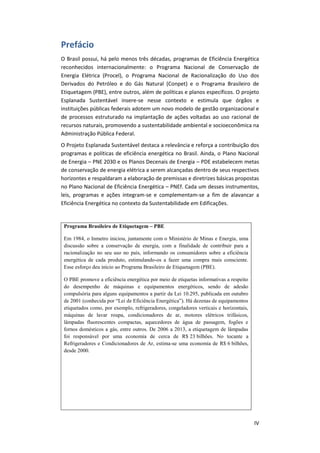IV
Prefácio
O Brasil possui, há pelo menos três décadas, programas de Eficiência Energética
reconhecidos internacionalmente: o Programa Nacional de Conservação de
Energia Elétrica (Procel), o Programa Nacional de Racionalização do Uso dos
Derivados do Petróleo e do Gás Natural (Conpet) e o Programa Brasileiro de
Etiquetagem (PBE), entre outros, além de políticas e planos específicos. O projeto
Esplanada Sustentável insere-se nesse contexto e estimula que órgãos e
instituições públicas federais adotem um novo modelo de gestão organizacional e
de processos estruturado na implantação de ações voltadas ao uso racional de
recursos naturais, promovendo a sustentabilidade ambiental e socioeconômica na
Administração Pública Federal.
O Projeto Esplanada Sustentável destaca a relevância e reforça a contribuição dos
programas e políticas de eficiência energética no Brasil. Ainda, o Plano Nacional
de Energia – PNE 2030 e os Planos Decenais de Energia – PDE estabelecem metas
de conservação de energia elétrica a serem alcançadas dentro de seus respectivos
horizontes e respaldaram a elaboração de premissas e diretrizes básicas propostas
no Plano Nacional de Eficiência Energética – PNEf. Cada um desses instrumentos,
leis, programas e ações integram-se e complementam-se a fim de alavancar a
Eficiência Energética no contexto da Sustentabilidade em Edificações.
Programa Brasileiro de Etiquetagem – PBE
Em 1984, o Inmetro iniciou, juntamente com o Ministério de Minas e Energia, uma
discussão sobre a conservação de energia, com a finalidade de contribuir para a
racionalização no seu uso no país, informando os consumidores sobre a eficiência
energética de cada produto, estimulando-os a fazer uma compra mais consciente.
Esse esforço deu início ao Programa Brasileiro de Etiquetagem (PBE).
O PBE promove a eficiência energética por meio de etiquetas informativas a respeito
do desempenho de máquinas e equipamentos energéticos, sendo de adesão
compulsória para alguns equipamentos a partir da Lei 10.295, publicada em outubro
de 2001 (conhecida por “Lei de Eficiência Energética”). Há dezenas de equipamentos
etiquetados como, por exemplo, refrigeradores, congeladores verticais e horizontais,
máquinas de lavar roupa, condicionadores de ar, motores elétricos trifásicos,
lâmpadas fluorescentes compactas, aquecedores de água de passagem, fogões e
fornos domésticos a gás, entre outros. De 2006 a 2013, a etiquetagem de lâmpadas
foi responsável por uma economia de cerca de R$ 23 bilhões. No tocante a
Refrigeradores e Condicionadores de Ar, estima-se uma economia de R$ 6 bilhões,
desde 2000.
 