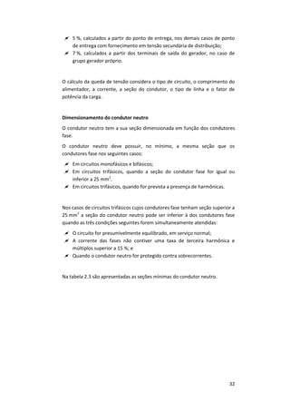 32
 5 %, calculados a partir do ponto de entrega, nos demais casos de ponto
de entrega com fornecimento em tensão secundária de distribuição;
 7 %, calculados a partir dos terminais de saída do gerador, no caso de
grupo gerador próprio.
O cálculo da queda de tensão considera o tipo de circuito, o comprimento do
alimentador, a corrente, a seção do condutor, o tipo de linha e o fator de
potência da carga.
Dimensionamento do condutor neutro
O condutor neutro tem a sua seção dimensionada em função dos condutores
fase.
O condutor neutro deve possuir, no mínimo, a mesma seção que os
condutores fase nos seguintes casos:
 Em circuitos monofásicos e bifásicos;
 Em circuitos trifásicos, quando a seção do condutor fase for igual ou
inferior a 25 mm2
.
 Em circuitos trifásicos, quando for prevista a presença de harmônicas.
Nos casos de circuitos trifásicos cujos condutores fase tenham seção superior a
25 mm2
a seção do condutor neutro pode ser inferior à dos condutores fase
quando as três condições seguintes forem simultaneamente atendidas:
 O circuito for presumivelmente equilibrado, em serviço normal;
 A corrente das fases não contiver uma taxa de terceira harmônica e
múltiplos superior a 15 %; e
 Quando o condutor neutro for protegido contra sobrecorrentes.
Na tabela 2.3 são apresentadas as seções mínimas do condutor neutro.
 