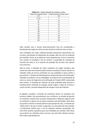 33
Tabela 2.3 – Seção reduzida do condutor neutro.
Cabe ressaltar que o correto dimensionamento leva em consideração a
distribuição das cargas em vários circuitos de forma uniforme entre as fases.
Uma instalação com cabos subdimensionados apresentará aquecimento nos
circuitos, acarretando um desperdício de energia, além do risco de acidentes
por incêndios. Assim, ao se adicionar novos equipamentos, torna-se necessária
uma revisão na instalação a fim de verificar a capacidade de condução de
corrente dos cabos e se os sistemas de proteção dos circuitos irão suportar
esse acréscimo.
Deve-se evitar a utilização de cabos condutores de origem duvidosa, pois
muitas das vezes esta economia pode resultar em prejuízos futuros. Devem ser
utilizados cabos de marcas conhecidas em cuja qualidade se possa confiar e
que tenham o “Símbolo de Identificação do Sistema Brasileiro de Certificação”
colocado no produto e na sua embalagem, que deverá estar acompanhada do
nome ou marca do Organismo de Certificação de Produto (OCP) credenciado
pelo Inmetro. A utilização de materiais de baixa qualidade pode provocar o
envelhecimento acelerado da isolação, dando origem a fugas de corrente e
curtos-circuitos, causando desperdício de energia e riscos de acidentes.
As ligações, conexões e emendas de condutores devem ser realizadas com
extremo cuidado. Esse procedimento visa a eficiência, no sentido de garantir
um excelente contato entre as partes componentes e distâncias seguras entre
os condutores e desses com as partes condutoras de eletricidade. Além disso,
essa prática minimiza as perdas elétricas (por geração de calor, o chamado por
“efeito Joule”). No que se refere à segurança, no caso particular das emendas,
é fundamental atentar para o uso de materiais isolantes apropriados, tais
como fitas isolantes específicas para essa finalidade, por exemplo. Além disso,
nunca devem ser utilizados outros recursos, tais como fitas adesivas comuns,
fitas crepe, esparadrapos etc.
 