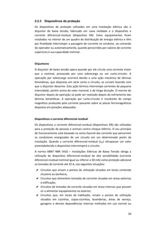 34
2.2.3 Dispositivos de proteção
Os dispositivos de proteção utilizados em uma instalação elétrica são o
disjuntor de baixa tensão, fabricado em caixa moldada e o dispositivo a
corrente diferencial-residual (dispositivo DR). Estes equipamentos ficam
instalados no interior de um quadro de distribuição de energia elétrica e têm
por finalidade interromper a passagem de corrente no condutor, ao comando
do operador ou automaticamente, quando percorridos por valores de corrente
superiores à sua capacidade nominal.
Disjuntores
O disjuntor de baixa tensão opera quando por ele circula uma corrente maior
que a nominal, provocada por uma sobrecarga ou um curto-circuito. A
operação por sobrecarga ocorrerá devido a uma ação mecânica de lâminas
bimetálicas, que dispostas em série como o circuito, se curvam fazendo com
que o disjuntor desarme. Esta ação térmica interrompe correntes de pequena
intensidade, porém acima do valor nominal, e de longa duração. O rearme do
disjuntor depois da operação só pode ser realizado depois do esfriamento das
lâminas bimetálicas. A operação por curto-circuito é resultante do campo
magnético produzido pela corrente passante sobre as placas ferromagnéticas
dispostas em posições adequadas.
Dispositivos a corrente diferencial-residual
Os dispositivos a corrente diferencial-residual (dispositivos DR) são utilizados
para a proteção de pessoas e animais contra choque elétrico. O seu princípio
de funcionamento está baseado na soma fasorial das corrente que percorrem
os condutores energizados de um circuito em um determinado ponto da
instalação. Quando a corrente diferencial-residual (IDR) ultrapassar um valor
preestabelecido o dispositivo interromperá o circuito.
A norma ABNT NBR 5410 – Instalações Elétricas de Baixa Tensão obriga a
utilização de dispositivo diferencial-residual de alta sensibilidade (corrente
diferencial-residual nominal igual ou inferior a 30 mA) como proteção adicional
as tomadas de corrente até 32 A, nas seguintes situações:
 Circuitos que sirvam a pontos de utilização situados em locais contendo
chuveiro ou banheira;
 Circuitos que alimentem tomadas de corrente situadas em áreas externas
à edificação;
 Circuitos de tomadas de corrente situadas em áreas internas que possam
vir a alimentar equipamentos no exterior;
 Circuitos que, em locais de habitação, sirvam a pontos de utilização
situados em cozinhas, copas-cozinhas, lavanderias, áreas de serviço,
garagens e demais dependências internas molhadas em uso normal ou
 