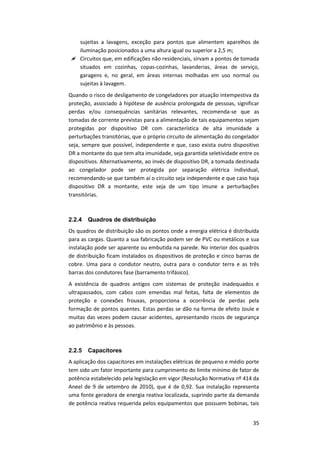 35
sujeitas a lavagens, exceção para pontos que alimentem aparelhos de
iluminação posicionados a uma altura igual ou superior a 2,5 m;
 Circuitos que, em edificações não residenciais, sirvam a pontos de tomada
situados em cozinhas, copas-cozinhas, lavanderias, áreas de serviço,
garagens e, no geral, em áreas internas molhadas em uso normal ou
sujeitas à lavagem.
Quando o risco de desligamento de congeladores por atuação intempestiva da
proteção, associado à hipótese de ausência prolongada de pessoas, significar
perdas e/ou consequências sanitárias relevantes, recomenda-se que as
tomadas de corrente previstas para a alimentação de tais equipamentos sejam
protegidas por dispositivo DR com característica de alta imunidade a
perturbações transitórias, que o próprio circuito de alimentação do congelador
seja, sempre que possível, independente e que, caso exista outro dispositivo
DR a montante do que tem alta imunidade, seja garantida seletividade entre os
dispositivos. Alternativamente, ao invés de dispositivo DR, a tomada destinada
ao congelador pode ser protegida por separação elétrica individual,
recomendando-se que também aí o circuito seja independente e que caso haja
dispositivo DR a montante, este seja de um tipo imune a perturbações
transitórias.
2.2.4 Quadros de distribuição
Os quadros de distribuição são os pontos onde a energia elétrica é distribuída
para as cargas. Quanto a sua fabricação podem ser de PVC ou metálicos e sua
instalação pode ser aparente ou embutida na parede. No interior dos quadros
de distribuição ficam instalados os dispositivos de proteção e cinco barras de
cobre. Uma para o condutor neutro, outra para o condutor terra e as três
barras dos condutores fase (barramento trifásico).
A existência de quadros antigos com sistemas de proteção inadequados e
ultrapassados, com cabos com emendas mal feitas, falta de elementos de
proteção e conexões frouxas, proporciona a ocorrência de perdas pela
formação de pontos quentes. Estas perdas se dão na forma de efeito Joule e
muitas das vezes podem causar acidentes, apresentando riscos de segurança
ao patrimônio e às pessoas.
2.2.5 Capacitores
A aplicação dos capacitores em instalações elétricas de pequeno e médio porte
tem sido um fator importante para cumprimento do limite mínimo de fator de
potência estabelecido pela legislação em vigor (Resolução Normativa nº 414 da
Aneel de 9 de setembro de 2010), que é de 0,92. Sua instalação representa
uma fonte geradora de energia reativa localizada, suprindo parte da demanda
de potência reativa requerida pelos equipamentos que possuem bobinas, tais
 