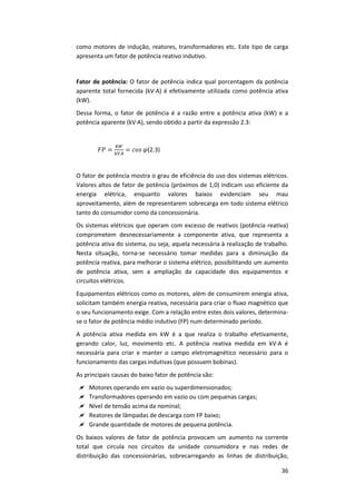 36
como motores de indução, reatores, transformadores etc. Este tipo de carga
apresenta um fator de potência reativo indutivo.
Fator de potência: O fator de potência indica qual porcentagem da potência
aparente total fornecida (kV∙A) é efetivamente utilizada como potência ativa
(kW).
Dessa forma, o fator de potência é a razão entre a potência ativa (kW) e a
potência aparente (kV∙A), sendo obtido a partir da expressão 2.3:
(2.3)
O fator de potência mostra o grau de eficiência do uso dos sistemas elétricos.
Valores altos de fator de potência (próximos de 1,0) indicam uso eficiente da
energia elétrica, enquanto valores baixos evidenciam seu mau
aproveitamento, além de representarem sobrecarga em todo sistema elétrico
tanto do consumidor como da concessionária.
Os sistemas elétricos que operam com excesso de reativos (potência reativa)
comprometem desnecessariamente a componente ativa, que representa a
potência ativa do sistema, ou seja, aquela necessária à realização de trabalho.
Nesta situação, torna-se necessário tomar medidas para a diminuição da
potência reativa, para melhorar o sistema elétrico, possibilitando um aumento
de potência ativa, sem a ampliação da capacidade dos equipamentos e
circuitos elétricos.
Equipamentos elétricos como os motores, além de consumirem energia ativa,
solicitam também energia reativa, necessária para criar o fluxo magnético que
o seu funcionamento exige. Com a relação entre estes dois valores, determina-
se o fator de potência médio indutivo (FP) num determinado período.
A potência ativa medida em kW é a que realiza o trabalho efetivamente,
gerando calor, luz, movimento etc. A potência reativa medida em kV∙A é
necessária para criar e manter o campo eletromagnético necessário para o
funcionamento das cargas indutivas (que possuem bobinas).
As principais causas do baixo fator de potência são:
 Motores operando em vazio ou superdimensionados;
 Transformadores operando em vazio ou com pequenas cargas;
 Nível de tensão acima da nominal;
 Reatores de lâmpadas de descarga com FP baixo;
 Grande quantidade de motores de pequena potência.
Os baixos valores de fator de potência provocam um aumento na corrente
total que circula nos circuitos da unidade consumidora e nas redes de
distribuição das concessionárias, sobrecarregando as linhas de distribuição,
 