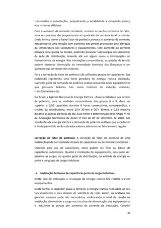 37
transmissão e subestações, prejudicando a estabilidade e ocupando espaço
nos sistemas elétricos.
Com o aumento da corrente circulante, crescem as perdas na forma de calor,
uma vez que elas são proporcionais ao quadrado da corrente total circulante.
Desta forma, como o baixo fator de potência provoca o aumento da corrente,
estabelece-se uma relação com aumento das perdas provocado pela elevação
da temperatura nos condutores e equipamentos. Este aumento da corrente
provoca uma queda na tensão, podendo provocar sobrecargas em elementos
da rede de distribuição, levando até em alguns casos a interrupções no
fornecimento da energia. Nas instalações consumidoras, as quedas de tensão
podem provocar diminuição da intensidade luminosa das lâmpadas e um
aumento nas correntes dos motores.
Para a correção do fator de potência são utilizados grupos de capacitores. Sua
instalação representa uma fonte geradora de energia reativa localizada,
suprindo parte da demanda de potência reativa requerida pelos equipamentos
que possuem bobinas, tais como motores de indução, reatores,
transformadores etc.
No Brasil, a Agência Nacional de Energia Elétrica - Aneel estabelece que o fator
de potência, para as unidades consumidoras dos grupos A e B, deve ser
superior a 0,92 capacitivo durante 6 horas consecutivas, compreendida, a
critério da distribuibora, entre 23 h 30 min e 06 h 30 min, e 0,92 indutivo
durante as outras 18 horas do dia. Esse limite é determinado pelo Artigo nº 95
da Resolução Normativa da Aneel nº 414 de 09 de setembro de 2010. Aos
montantes de energia elétrica e demanda de potência reativos que excederem
o limite permitido serão cobrados valores adicionais ao faturamento regular.
Correção do fator de potência: A correção do fator de potência de uma
instalação pode ser realizada através de capacitores ou de motores síncronos.
Optando pelo uso de capacitores, estes podem ser fixos ou banco de
capacitores automático. Quanto à instalação do equipamento, esta pode ser:
próxima às cargas, no quadro geral de distribuição, na entrada de energia ou
junto a um grupo de cargas indutivas.
a. Instalação de banco de capacitores junto às cargas indutivas
Neste tipo de instalação a circulação da energia reativa fica restrita a estes
equipamentos.
Desta forma, o capacitor passa a fornecer a energia reativa necessária ao seu
funcionamento e eles deixam de solicitá-la da rede. Assim, os reativos são
gerados somente onde são necessários, melhorando o nível de tensão na
instalação, diminuindo a carga nos circuitos de alimentação dos equipamentos
e reduzindo as perdas por aumento de corrente da instalação. Convém
 