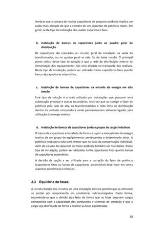 38
lembrar que a compra de muitos capacitores de pequena potência implica um
custo mais elevado do que a compra de um capacitor de potência maior. Em
geral, neste tipo de instalação são usados capacitores fixos.
b. Instalação de bancos de capacitores junto ao quadro geral de
distribuição
Os capacitores são colocados no circuito geral da instalação na saída do
transformador, ou no quadro geral se esta for de baixa tensão. O principal
ponto crítico deste tipo de solução é que a rede de distribuição interna de
alimentação dos equipamentos não será aliviada no transporte dos reativos.
Neste tipo de instalação, podem ser utilizados tanto capacitores fixos quanto
banco de capacitores automático.
c. Instalação de bancos de capacitores na entrada da energia em alta
tensão
Este tipo de solução é o mais utilizado por instalações que possuam uma
subestação principal e outras secundárias, uma vez que ao corrigir o fator de
potência pelo lado de alta, os transformadores e toda linha de distribuição
dentro da unidade consumidora ainda permaneceriam sobrecarregados pela
utilização da energia reativa.
d. Instalação de bancos de capacitores junto a grupos de cargas indutivas
O banco de capacitores é instalado de forma a suprir a necessidade de energia
reativa de um grupo de equipamentos pertencentes a determinado setor. A
potência necessária total será menor que no caso da compensação individual,
além de o custo do capacitor de maior potência também ser mais baixo. Neste
tipo de instalação, podem ser utilizados tanto capacitores fixos quanto banco
de capacitores automático.
A decisão da opção a ser utilizada para a correção do fator de potência
(capacitores fixos ou banco de capacitores automático) deve levar em conta
aspectos econômicos e técnicos.
2.3 Equilíbrio de fases
A correta divisão dos circuitos de uma instalação elétrica permite que se eliminem
as perdas por aquecimento em condutores sobrecarregados. Desta forma,
recomenda-se que a divisão seja feita da forma que as fases possuam cargas
compatíveis com a capacidade dos condutores e sistemas de proteção e que a
carga seja distribuída de forma a manter as fases equilibradas.
 