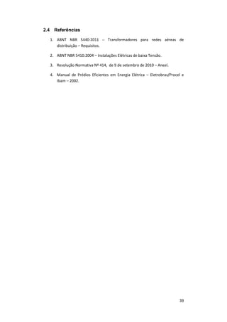 39
2.4 Referências
1. ABNT NBR 5440:2011 – Transformadores para redes aéreas de
distribuição – Requisitos.
2. ABNT NBR 5410:2004 – Instalações Elétricas de baixa Tensão.
3. Resolução Normativa Nº 414, de 9 de setembro de 2010 – Aneel.
4. Manual de Prédios Eficientes em Energia Elétrica – Eletrobras/Procel e
Ibam – 2002.
 