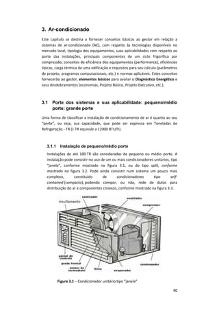 40
3. Ar-condicionado
Este capítulo se destina a fornecer conceitos básicos ao gestor em relação a
sistemas de ar-condicionado (AC), com respeito às tecnologias disponíveis no
mercado local, tipologia dos equipamentos, suas aplicabilidades com respeito ao
porte das instalações, principais componentes de um ciclo frigorífico por
compressão, conceitos de eficiência dos equipamentos (performance), eficiências
típicas, carga térmica de uma edificação e requisitos para seu cálculo (parâmetros
de projeto, programas computacionais, etc.) e normas aplicáveis. Estes conceitos
fornecerão ao gestor, elementos básicos para avaliar o Diagnóstico Energético e
seus desdobramentos (economias, Projeto Básico, Projeto Executivo, etc.).
3.1 Porte dos sistemas e sua aplicabilidade: pequeno/médio
porte; grande porte
Uma forma de classificar a instalação de condicionamento de ar é quanto ao seu
“porte”, ou seja, sua capacidade, que pode ser expressa em Toneladas de
Refrigeração - TR (1 TR equivale a 12000 BTU/h).
3.1.1 Instalação de pequeno/médio porte
Instalações de até 100 TR são consideradas de pequeno ou médio porte. A
instalação pode consistir no uso de um ou mais condicionadores unitários, tipo
“janela”, conforme mostrado na figura 3.1, ou do tipo split, conforme
mostrado na figura 3.2. Pode ainda consistir num sistema um pouco mais
complexo, constituído de condicionadores tipo self-
contained (compacto), podendo compor, ou não, rede de dutos para
distribuição do ar e componentes conexos, conforme mostrado na figura 3.3.
Figura 3.1 – Condicionador unitário tipo “janela”
 