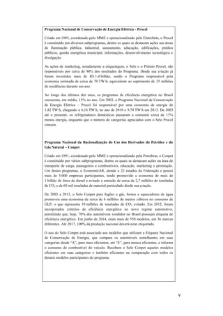 V
Programa Nacional de Conservação de Energia Elétrica - Procel
Criado em 1985, coordenado pelo MME e operacionalizado pela Eletrobrás, o Procel
é constituído por diversos subprogramas, dentre os quais se destacam ações nas áreas
de iluminação pública, industrial, saneamento, educação, edificações, prédios
públicos, gestão energética municipal, informações, desenvolvimento tecnológico e
divulgação.
As ações de marketing, notadamente a etiquetagem, o Selo e o Prêmio Procel, são
responsáveis por cerca de 90% dos resultados do Programa. Desde sua criação já
foram investidos mais de R$ 1,4 bilhão, sendo o Programa responsável pela
economia estimada de cerca de 70 TW∙h, equivalente ao suprimento de 35 milhões
de residências durante um ano.
Ao longo dos últimos dez anos, os programas de eficiência energética no Brasil
cresceram, em média, 15% ao ano. Em 2003, o Programa Nacional de Conservação
de Energia Elétrica – Procel foi responsável por uma economia de energia de
1,82 TW∙h, chegando a 6,16 TW∙h, no ano de 2010 e 9,74 TW∙h em 2013. De 2003
até o presente, os refrigeradores domésticos passaram a consumir cerca de 15%
menos energia, enquanto que o número de categorias agraciados com o Selo Procel
cresceu.
Programa Nacional da Racionalização do Uso dos Derivados do Petróleo e do
Gás Natural – Conpet
Criado em 1991, coordenado pelo MME e operacionalizado pela Petrobras, o Conpet
é constituído por vários subprogramas, dentre os quais se destacam ações na área de
transporte de carga, passageiros e combustíveis, educação, marketing e premiação.
Um destes programas, o EconomizAR, atende a 22 estados da Federação e possui
mais de 5.000 empresas participantes, tendo promovido a economia de mais de
1 bilhão de litros de diesel e evitado a emissão de cerca de 2,7 milhões de toneladas
de CO2 e de 60 mil toneladas de material particulado desde sua criação.
De 2003 a 2013, o Selo Conpet para fogões a gás, fornos e aquecedores de água
promoveu uma economia de cerca de 6 milhões de metros cúbicos no consumo de
GLP, o que representa 10 milhões de toneladas de CO2 evitado. Em 2012, foram
incorporados critérios de eficiência energética no novo regime automotivo,
permitindo que, hoje, 70% dos automóveis vendidos no Brasil possuam etiqueta de
eficiência energética. Em junho de 2014, eram mais de 550 modelos, em 36 marcas
diferentes. Até 2017, 100% da produção nacional deverá estar etiquetada.
O uso do Selo Conpet está associado aos modelos que utilizam a Etiqueta Nacional
de Conservação de Energia, que compara os automóveis semelhantes em suas
categorias desde “A”, para mais eficientes, até “E”, para menos eficientes, e informa
o consumo de combustível do veículo. Recebem o Selo Conpet aqueles modelos
eficientes em suas categorias e também eficientes na comparação com todos os
demais modelos participantes do programa.
 