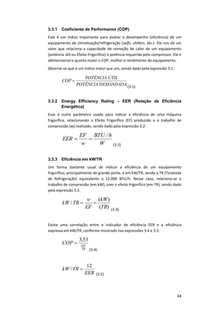44
3.3.1 Coeficiente de Performance (COP)
Este é um índice importante para avaliar o desempenho (eficiência) de um
equipamento de climatização/refrigeração (selfs, chillers, etc.). Ele nos dá um
valor que relaciona a capacidade de remoção de calor de um equipamento
(potência útil ou Efeito Frigorífico) à potência requerida pelo compressor. Ele é
adimensional e quanto maior o COP, melhor o rendimento do equipamento.
Observe-se que é um índice maior que um, sendo dado pela expressão 3.1:
DEMANDADAPOTÊNCIA
ÚTILPOTÊNCIA
COP 
(3.1)
3.3.2 Energy Efficiency Rating – EER (Relação de Eficiência
Energética)
Esse é outro parâmetro usado para indicar a eficiência de uma máquina
frigorífica, relacionando o Efeito Frigorífico (EF) produzido e o trabalho de
compressão (w) realizado, sendo dado pela expressão 3.2:
W
hBTU
w
EF
EER
/

(3.2)
3.3.3 Eficiência em kW/TR
Um forma bastante usual de indicar a eficiência de um equipamento
frigorífico, principalmente de grande porte, é em kW/TR, sendo a TR (Tonelada
de Refrigeração) equivalente a 12.000 BTU/h. Nesse caso, relaciona-se o
trabalho de compressão (em kW), com o efeito frigorífico (em TR), sendo dado
pela expressão 3.3.
)(
)(
/
TR
kW
EF
w
TRkW 
(3.3)
Existe uma correlação entre o indicador de eficiência EER e a eficiência
expressa em kW/TR, conforme mostrado nas expressões 3.4 e 3.5:
TR
kW
COP
53,3

(3.4)
EER
TRkW
12
/ 
(3.5)
 