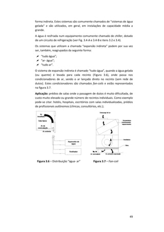49
forma indireta. Estes sistemas são comumente chamados de “sistemas de água
gelada” e são utilizados, em geral, em instalações de capacidade média a
grande.
A água é resfriada num equipamento comumente chamado de chiller, dotado
de um circuito de refrigeração (ver Fig. 3.4-A e 3.4-B e itens 3.2 e 3.4).
Os sistemas que utilizam a chamada “expansão indireta” podem por sua vez
ser, também, reagrupados da seguinte forma:
 “tudo água”;
 “ar- água”;
 “tudo ar”.
O sistema de expansão indireta é chamado “tudo-água”, quando a água gelada
(ou quente) é levada para cada recinto (Figura 3.6), onde passa nos
condicionadores de ar, sendo o ar lançado direto no recinto (sem rede de
dutos). Estes condicionadores são chamados fan-coils e estão representados
na figura 3.7.
Aplicação: prédios de salas onde a passagem de dutos é muito dificultada, de
custo muito elevado ou grande número de recintos individuais. Como exemplo
pode-se citar: hotéis, hospitais, escritórios com salas individualizadas, prédios
de profissionais autônomos (clínicas, consultórios, etc.);
Figura 3.6 – Distribuição “água- ar” Figura 3.7 – Fan-coil
 