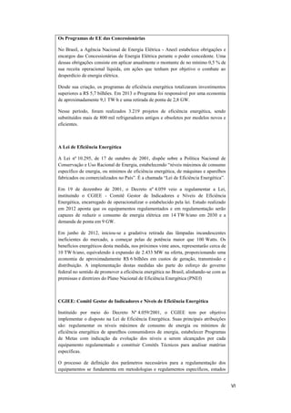 VI
Os Programas de EE das Concessionárias
No Brasil, a Agência Nacional de Energia Elétrica - Aneel estabelece obrigações e
encargos das Concessionárias de Energia Elétrica perante o poder concedente. Uma
dessas obrigações consiste em aplicar anualmente o montante de no mínimo 0,5 % de
sua receita operacional líquida, em ações que tenham por objetivo o combate ao
desperdício de energia elétrica.
Desde sua criação, os programas de eficiência energética totalizaram investimentos
superiores a R$ 5,7 bilhões. Em 2013 o Programa foi responsável por uma economia
de aproximadamente 9,1 TW∙h e uma retirada de ponta de 2,8 GW.
Nesse período, foram realizados 3.219 projetos de eficiência energética, sendo
substituídos mais de 800 mil refrigeradores antigos e obsoletos por modelos novos e
eficientes.
A Lei de Eficiência Energética
A Lei nº 10.295, de 17 de outubro de 2001, dispõe sobre a Política Nacional de
Conservação e Uso Racional de Energia, estabelecendo “níveis máximos de consumo
específico de energia, ou mínimos de eficiência energética, de máquinas e aparelhos
fabricados ou comercializados no País”. É a chamada “Lei de Eficiência Energética”.
Em 19 de dezembro de 2001, o Decreto nº 4.059 veio a regulamentar a Lei,
instituindo o CGIEE - Comitê Gestor de Indicadores e Níveis de Eficiência
Energética, encarregado de operacionalizar o estabelecido pela lei. Estudo realizado
em 2012 aponta que os equipamentos regulamentados e em regulamentação serão
capazes de reduzir o consumo de energia elétrica em 14 TW∙h/ano em 2030 e a
demanda de ponta em 9 GW.
Em junho de 2012, iniciou-se a gradativa retirada das lâmpadas incandescentes
ineficientes do mercado, a começar pelas de potência maior que 100 Watts. Os
benefícios energéticos desta medida, nos próximos vinte anos, representarão cerca de
10 TW∙h/ano, equivalendo à expansão de 2.433 MW na oferta, proporcionando uma
economia de aproximadamente R$ 6 bilhões em custos de geração, transmissão e
distribuição. A implementação destas medidas são parte do esforço do governo
federal no sentido de promover a eficiência energética no Brasil, alinhando-se com as
premissas e diretrizes do Plano Nacional de Eficiência Energética (PNEf)
CGIEE: Comitê Gestor de Indicadores e Níveis de Eficiência Energética
Instituído por meio do Decreto Nº 4.059/2001, o CGIEE tem por objetivo
implementar o disposto na Lei de Eficiência Energética. Suas principais atribuições
são: regulamentar os níveis máximos de consumo de energia ou mínimos de
eficiência energética de aparelhos consumidores de energia, estabelecer Programas
de Metas com indicação da evolução dos níveis a serem alcançados por cada
equipamento regulamentado e constituir Comitês Técnicos para analisar matérias
específicas.
O processo de definição dos parâmetros necessários para a regulamentação dos
equipamentos se fundamenta em metodologias e regulamentos específicos, estudos
 