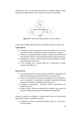 52
higrométricas, isto é, em alterações de temperatura e umidade. Algumas destas
cargas são de origem externa e outras internas, isto quanto à sua geração.
Figura 3.12 – Esquema de cargas térmicas internas e externas
A seguir, são mostrados alguns exemplos das situações ilustradas na Figura 3.12.
Cargas externas:
 A radiação solar direta que penetra através das janelas e que irá incidir
sobre piso e paredes, irradiando em seguida, e aquecendo o ambiente;
 Ganhos por condução das paredes externas, ou seja, devido ao diferencial
de temperatura exterior e interior (ambas de projeto, fixadas por Norma);
 Infiltração de ar externo, através frestas na construção (aberturas, frestas
em esquadrias de janelas, etc.);
 Ar de ventilação, isto é, aquela fração de ar introduzida no sistema
visando à renovação do ar;
Cargas internas:
 Transmissão de calor entre áreas internas à edificação e adjacentes, com
diferenciais de temperaturas (paredes internas, pisos, tetos, etc.);
 Pessoas - calor dissipado por pessoas, em função da “queima metabólica”,
que é proporcional à intensidade da atividade desenvolvida (trabalho
sentado, em movimento, atividades muito intensas, etc.);
 Iluminação e equipamentos - lâmpadas, reatores, equipamentos que
dissipem calor, etc.;
 Perdas por dutos - dutos não isolados ou mal isolados e que passam em
áreas não condicionadas, gerando um diferencial de temperatura.
De posse de plantas da edificação, o projetista deverá fazer um levantamento
detalhado das seguintes condições de projeto:
 Temperaturas (interna e externa) de projeto fixadas por norma para a
zona bioclimática;
 