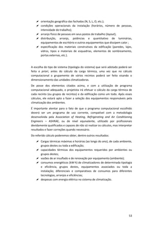 53
 orientação geográfica das fachadas (N, S, L, O, etc.);
 condições operacionais da instalação (horários, número de pessoas,
intensidade do trabalho);
 arranjo físico de pessoas em seus postos de trabalho (layout);
 distribuição, arranjo, potências e quantitativo de luminárias,
equipamentos de escritório e outros equipamentos que dissipem calor ;
 especificação dos materiais construtivos da edificação (paredes, lajes,
vidros, tipos e materiais de esquadrias, elementos de sombreamento,
portas externas, etc.).
A escolha do tipo de sistema (tipologia do sistema) que será adotado poderá ser
feita a priori, antes do cálculo da carga térmica, uma vez que no cálculo
computacional o grupamento de vários recintos poderá ser feito visando o
dimensionamento das unidades climatizadoras.
De posse dos elementos citados acima, e com a utilização de programa
computacional adequado, o projetista irá efetuar o cálculo da carga térmica de
cada recinto (ou grupos de recintos) e da edificação como um todo. Após esses
cálculos, ele estará apto a fazer a seleção dos equipamentos responsáveis pela
climatização dos ambientes.
É importante atentar para o fato de que o programa computacional escolhido
deverá ser um programa de uso corrente, compatível com a metodologia
desenvolvida pela Association of Heating, Refrigerating and Air Conditioning
Engineers – ASHRAE, ou de nível equivalente, utilizado por profissionais
devidamente qualificados e capazes de não só realizar os cálculos, mas interpretar
resultados e fazer correções quando necessário.
Do referido cálculo poderemos obter, dentre outros resultados:
 Cargas térmicas máximas e horárias (ao longo do ano), de cada ambiente,
grupos destes ou toda a edificação;
 capacidades térmicas dos equipamentos requeridos por ambientes ou
grupos destes;
 vazões de ar insuflado e de renovação por equipamento (ambiente);
 consumos energéticos (kW∙h) de climatizadores de determinada tipologia
e eficiência, grupos destes, equipamentos associados ou toda a
instalação; diferenciais e comparativos de consumos para diferentes
tecnologias, arranjos e eficiências;
 despesas com energia elétrica no sistema de climatização.
 