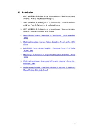 55
3.9 Referências
1. ABNT NBR 16401-1 - Instalações de ar-condicionado – Sistemas centrais e
unitários - Parte 1: Projeto da s Instalações;
2. ABNT NBR 16401-2 - Instalações de ar-condicionado – Sistemas centrais e
unitários - Parte 2 - Parâmetros de conforto térmico;
3. ABNT NBR 16401-3 - Instalações de ar-condicionado – Sistemas centrais e
unitários - Parte 3 - Qualidade do ar interior
4. Manual Prático PROCEL - Manual de Ar-Condicionado - Procel- Eletrobrás
- 2011
5. Eficiência Energética – Teoria e Prática - Eletrobrás- Procel - Unifei - FUPA
- 2007
6. Guia Técnico Procel - Gestão Energética - Eletrobrás- Procel – EFFICIENTIA
- FUPAI - 2005
7. Metodologia de Realização de Diagnóstico Energético - Eletrobrás – Procel
- 2004
8. Eficiência Energética em Sistemas de Refrigeração Industrial e Comercial –
Eletrobrás - 2005
9. Eficiência Energética em Sistemas de Refrigeração Industrial e Comercial –
Manual Prático - Eletrobrás_Procel
 