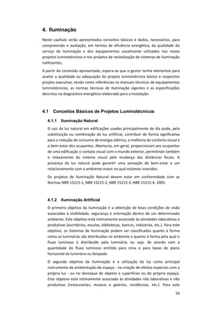 56
4. Iluminação
Neste capítulo serão apresentados conceitos básicos e dados, necessários, para
compreensão e avaliação, em termos de eficiência energética, da qualidade do
serviço de iluminação e dos equipamentos usualmente utilizados nos novos
projetos luminotécnicos e nos projetos de revitalização de sistemas de iluminação
ineficientes.
A partir do conteúdo apresentado, espera-se que o gestor tenha elementos para
avaliar a qualidade ou adequação do projeto luminotécnico básico e respectivo
projeto executivo, tendo como referências os manuais técnicos de equipamentos
luminotécnicos, as normas técnicas de iluminação vigentes e as especificações
descritas no diagnóstico energético elaborado para a instalação.
4.1 Conceitos Básicos de Projetos Luminotécnicos
4.1.1 Iluminação Natural
O uso da luz natural em edificações usadas principalmente de dia pode, pela
substituição ou combinação da luz artificial, contribuir de forma significativa
para a redução do consumo de energia elétrica, a melhoria do conforto visual e
o bem-estar dos ocupantes. Aberturas, em geral, proporcionam aos ocupantes
de uma edificação o contato visual com o mundo exterior, permitindo também
o relaxamento do sistema visual pela mudança das distâncias focais. A
presença da luz natural pode garantir uma sensação de bem-estar e um
relacionamento com o ambiente maior no qual estamos inseridos.
Os projetos de Iluminação Natural devem estar em conformidade com as
Normas NBR 15215-1, NBR 15215-2, NBR 15215-3, NBR 15215-4: 2005.
4.1.2 Iluminação Artificial
O primeiro objetivo da iluminação é a obtenção de boas condições de visão
associadas à visibilidade, segurança e orientação dentro de um determinado
ambiente. Este objetivo está intimamente associado às atividades laborativas e
produtivas (escritórios, escolas, bibliotecas, bancos, indústrias, etc.). Para este
objetivo, os Sistemas de Iluminação podem ser classificados quanto à forma
como as luminárias são distribuídas no ambiente e quanto à forma pela qual o
fluxo luminoso é distribuído pela luminária, ou seja, de acordo com a
quantidade do fluxo luminoso emitido para cima e para baixo do plano
horizontal da luminária ou lâmpada.
O segundo objetivo da iluminação é a utilização da luz como principal
instrumento de ambientação do espaço - na criação de efeitos especiais com a
própria luz - ou no destaque de objetos e superfícies ou do próprio espaço.
Este objetivo está intimamente associado às atividades não laborativas e não
produtivas (restaurantes, museus e galerias, residências, etc.). Para este
 