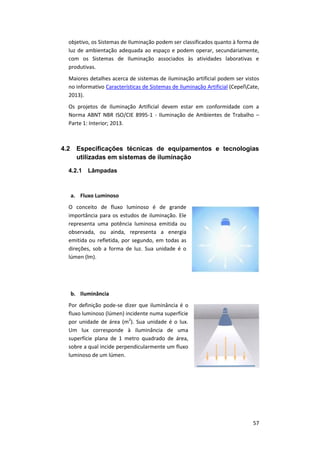 57
objetivo, os Sistemas de Iluminação podem ser classificados quanto à forma de
luz de ambientação adequada ao espaço e podem operar, secundariamente,
com os Sistemas de Iluminação associados às atividades laborativas e
produtivas.
Maiores detalhes acerca de sistemas de iluminação artificial podem ser vistos
no informativo Características de Sistemas de Iluminação Artificial (CepelCate,
2013).
Os projetos de Iluminação Artificial devem estar em conformidade com a
Norma ABNT NBR ISO/CIE 8995-1 - Iluminação de Ambientes de Trabalho –
Parte 1: Interior; 2013.
4.2 Especificações técnicas de equipamentos e tecnologias
utilizadas em sistemas de iluminação
4.2.1 Lâmpadas
a. Fluxo Luminoso
O conceito de fluxo luminoso é de grande
importância para os estudos de iluminação. Ele
representa uma potência luminosa emitida ou
observada, ou ainda, representa a energia
emitida ou refletida, por segundo, em todas as
direções, sob a forma de luz. Sua unidade é o
lúmen (lm).
b. Iluminância
Por definição pode-se dizer que iluminância é o
fluxo luminoso (lúmen) incidente numa superfície
por unidade de área (m2
). Sua unidade é o lux.
Um lux corresponde à iluminância de uma
superfície plana de 1 metro quadrado de área,
sobre a qual incide perpendicularmente um fluxo
luminoso de um lúmen.
 