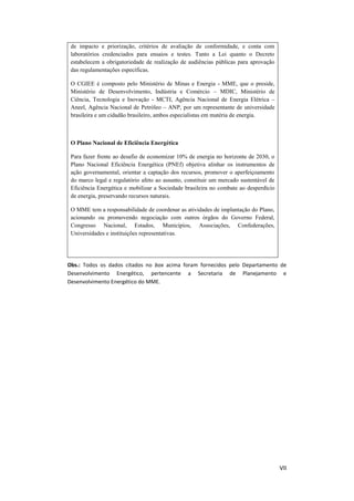 VII
de impacto e priorização, critérios de avaliação de conformidade, e conta com
laboratórios credenciados para ensaios e testes. Tanto a Lei quanto o Decreto
estabelecem a obrigatoriedade de realização de audiências públicas para aprovação
das regulamentações específicas.
O CGIEE é composto pelo Ministério de Minas e Energia - MME, que o preside,
Ministério de Desenvolvimento, Indústria e Comércio – MDIC, Ministério de
Ciência, Tecnologia e Inovação - MCTI, Agência Nacional de Energia Elétrica –
Aneel, Agência Nacional de Petróleo – ANP, por um representante de universidade
brasileira e um cidadão brasileiro, ambos especialistas em matéria de energia.
O Plano Nacional de Eficiência Energética
Para fazer frente ao desafio de economizar 10% de energia no horizonte de 2030, o
Plano Nacional Eficiência Energética (PNEf) objetiva alinhar os instrumentos de
ação governamental, orientar a captação dos recursos, promover o aperfeiçoamento
do marco legal e regulatório afeto ao assunto, constituir um mercado sustentável de
Eficiência Energética e mobilizar a Sociedade brasileira no combate ao desperdício
de energia, preservando recursos naturais.
O MME tem a responsabilidade de coordenar as atividades de implantação do Plano,
acionando ou promovendo negociação com outros órgãos do Governo Federal,
Congresso Nacional, Estados, Municípios, Associações, Confederações,
Universidades e instituições representativas.
Obs.: Todos os dados citados no box acima foram fornecidos pelo Departamento de
Desenvolvimento Energético, pertencente a Secretaria de Planejamento e
Desenvolvimento Energético do MME.
 
