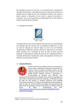 62
Nas lâmpadas de vapor de mercúrio a luz é produzida pela combinação de
excitação e fluorescência. A descarga de mercúrio no tubo de arco produz uma
energia visível na região do azul e do ultravioleta. O fósforo, que reveste o
bulbo, converte o ultravioleta em luz visível na região do vermelho. O
resultado é uma luz de razoável Índice de Reprodução de Cor (Ra) (40-59) e
eficiência luminosa de 45 a 55 lm/W.
 Lâmpadas de Luz Mista
Lâmpada de Luz Mista
160 W - 250 W
As lâmpadas de luz mista, como o próprio nome já diz, são uma combinação de
uma lâmpada vapor de mercúrio com uma lâmpada incandescente, ou seja,
um tubo de descarga de mercúrio ligado em série com um filamento
incandescente. O filamento controla a corrente no tubo de arco e ao mesmo
tempo contribui com a produção de 20 % do total do fluxo luminoso
produzido. A combinação da radiação do mercúrio com a radiação do fósforo e
a radiação do filamento incandescente, produz uma agradável luz branca, com
eficiência Luminosa de 20 a 35 lm/W.
h. Lâmpadas Eficientes
O Selo Procel5 tem por objetivo orientar o consumidor no
ato da compra, indicando os produtos que apresentam os
melhores níveis de eficiência energética dentro de cada
categoria, proporcionando, assim, economia na conta de
energia elétrica. Também estimula a fabricação e a
comercialização de produtos mais eficientes. Para
equipamentos de sistemas de iluminação, fazem parte da etiquetagem do
Selo Procel, as lâmpadas fluorescentes compactas, as lâmpadas de vapor
de sódio em alta pressão, os reatores eletrônicos para lâmpadas
fluorescentes tubulares e os reatores eletromagnéticos para lâmpadas de
vapor de sódio. Os níveis de eficiência energética dos equipamentos que
fazem parte da etiquetagem do Selo Procel podem ser obtidos no sítio do
Procel , no tópico “ Equipamentos com selo”
(http://www.procelinfo.com.br/main.asp?view=%7bB70B5A3C-19EF-
499D-B7BC-D6FF3BAB)
5
Procel – Programa Nacional de Conservação de Energia Elétrica.
 
