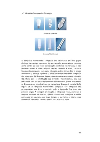 63
 Lâmpadas Fluorescentes Compactas
Compactas integradas
Compacta Não Integrada
As Lâmpadas Fluorescentes Compactas são classificadas em dois grupos
distintos, para ambos os grupos, são apresentados apenas alguns exemplos
acima, dentre as suas várias configurações existentes no mercado; as três
primeiras figuras, a saber: lâmpada Twister, Universal e Bullet, são ditas
fluorescentes compactas com reator integrado, as três últimas: Biax (2 pinos),
Double Biax (4 pinos) e Triple Biax (4 pinos) são ditas fluorescentes compactas
não integradas. As lâmpadas fluorescentes compactas com reator integrado
são ideais para a substituição das lâmpadas incandescentes, pela sua
praticidade, uma vez que, o equipamento auxiliar (reator), já vem incorporado
na lâmpada, o que permite a troca e o manuseio da lâmpada de maneira fácil e
segura. Já as lâmpadas fluorescentes compactas não integradas são
recomendadas para áreas comerciais, onde a iluminação fica ligada por
períodos longos. A vantagem em relação às integradas é que, assim que a
lâmpada necessitar ser trocada, apenas é substituído a lâmpada. O reator
permanece em operação por longo tempo, o que torna o sistema mais
econômico. A eficiência luminosa está na faixa de 50 a 85 lm/W.
 