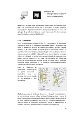 66
Refletores de Led:
 Substitui lâmpadas Incandescente,
mista e fluorescente tubular na
iluminação de áreas externas.
Led é a sigla em inglês para Light Emitting Diode, (Diodos Emissores de Luz). O
Led é um semicondutor emissor de luz que utiliza a mesma tecnologia
empregada nos chips de computadores. Esse processo de emissão de luz pela
aplicação de uma fonte elétrica de energia é chamado eletroluminescência.
Sua eficiência luminosa é de 45 a 75 lm/W.
4.2.2 Luminárias
Curva de Distribuição Luminosa (CDL): É a representação da Intensidade
Luminosa da fonte de luz em todos os ângulos em que ela é direcionada num
plano. A distribuição espacial da intensidade luminosa de uma lâmpada
refletora ou de uma luminária é definida como a distribuição luminosa na
superfície. Conhecida como curva de distribuição luminosa é apresentada em
coordenadas polares (cd/1000 lm) para diferentes planos. São estas curvas que
indicam se a lâmpada ou luminária têm uma distribuição de luz concentrada,
difusa, simétrica, assimétrica, etc.. Para a uniformização dos valores das
curvas, geralmente essas são referidas a 1000 lm. Nesse caso, é necessário
multiplicar o valor encontrado na CDL pelo fluxo luminoso da lâmpada em
questão e dividir o resultado por 1000 lm.
Curva de Distribuição de
Intensidades Luminosas (CDL)
no plano transversal e
longitudinal para uma
lâmpada fluorescente isolada
(A) ou associada a uma
luminária(B).
Eficiência Luminosa da Luminária: Geralmente a lâmpada é instalada dentro
de uma luminária, portanto o fluxo luminoso final apresentado é menor do
que o irradiado pela lâmpada, devido à absorção, à reflexão e à transmissão da
luz pelos materiais utilizados em sua confecção. O fluxo luminoso emitido é
avaliado através do rendimento da luminária. Isto é, o fluxo luminoso da
luminária em serviço dividido pelo fluxo luminoso da(s) lâmpada(s).
 