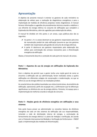 VIII
Apresentação
O objetivo do presente manual é orientar os gestores de cada ministério na
elaboração de editais para a realização de diagnósticos energéticos e para a
implantação de medidas de eficiência propostas nestes diagnósticos. O manual
fornece informações e sugestões de procedimentos técnicos visando a viabilizar o
uso eficiente da energia elétrica no conjunto de edificações que compõem a
Esplanada dos Ministérios, além de sugestões para elaboração de editais.
O manual foi dividido em três partes e um anexo, cujos públicos-alvo são os
seguintes:
 As partes I, II e o anexo destinam-se aos gestores responsáveis pela área
de manutenção predial de cada edificação (assume-se que tais gestores
também são responsáveis pela gestão do consumo de energia elétrica);
 A parte III destina-se aos gestores responsáveis pela elaboração dos
editais para contratação dos serviços necessários para a eficientização
energética da edificação.
Abaixo, é brevemente descrito o conteúdo de cada parte do manual e do anexo.
Parte I – Aspectos do uso da energia em edificações da Esplanada dos
Ministérios
Com o objetivo de permitir que o gestor tenha uma noção geral de como se
encontra a edificação sob sua administração, foram realizadas visitas a quatro
edificações em diferentes estágios de conservação e modernização, no que se
refere ao uso da energia elétrica e às instalações prediais.
As características dos prédios levantadas nas visitas (construtivas, da envoltória da
edificação, operacional, perfis de ocupação etc.), confirmaram que há diferenças
significativas na eficiência do uso da energia elétrica. Portanto, há espaço para a
implementação de melhorias visando à redução do consumo.
Parte II – Noções gerais de eficiência energética em edificações e seus
sistemas
Esta parte busca prover ao administrador os conceitos básicos da eficiência
energética de cada um dos sistemas da edificação sob sua responsabilidade,
incluindo a rede de distribuição interna de energia, a contratação de
fornecimento de energia elétrica e o plano de medição e verificação, de acordo
com o Protocolo Internacional de Medição e Verificação de Performance – PIMVP
(após a implementação das medidas de eficientização).
 