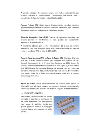 72
A correta aplicação dos reatores garante um melhor desempenho para
projetos elétricos e luminotécnicos, contribuindo diretamente para a
manutenção do fluxo luminoso e a vida útil da lâmpada.
Fator de Potência (FP): Indica o grau de defasagem entre a tensão e a corrente
proporcionada pelo reator no circuito. Esse valor é fornecido pelo fabricante
do reator e consta em catálogos e na etiqueta do produto.
Distorção Harmônica Total (THD): Trata-se de correntes alternadas que
causam poluição ou interferência na rede, geradas por equipamentos
eletrônicos de alta frequência.
A referência adotada pela norma internacional IEC é que os reatores
eletrônicos com filtro possuam THD < 32 %. Pode-se encontrar no mercado
reatores com baixo THD, na faixa de 10 % a 15%.
Fator de Fluxo Luminoso (FFL) ou Fator de Reator (FR): Este fator determina
qual será o fluxo luminoso emitido pela lâmpada. Por exemplo, se uma
lâmpada fluorescente de 32 W com fluxo luminoso de 2700 lúmens for
utilizada com um reator eletrônico cujo fator de fluxo seja 1,10, o fluxo emitido
será 2970 lúmens. Se a mesma lâmpada for utilizada com um reator que
apresente fator de fluxo 0,90, seu fluxo será de 2430 lúmens. É bom lembrar
que quanto maior for o fluxo luminoso do reator maior será a potência
consumida pelo mesmo.
Perdas do Reator: São as perdas existentes nos reatores. Essas perdas são
informadas pelo fabricante e devem ser somadas à potência consumida pelas
lâmpadas para calcular o consumo em Watts do conjunto (lâmpada + reator).
a. Reator eletromagnético:
São aqueles constituídos por um núcleo
laminado de aço silício e bobinas de fio
de cobre esmaltado. São impregnados
com resina de poliéster, tendo um
grande poder de isolação e dissipação
térmica. Opera na frequência da rede
(60 Hz).
 