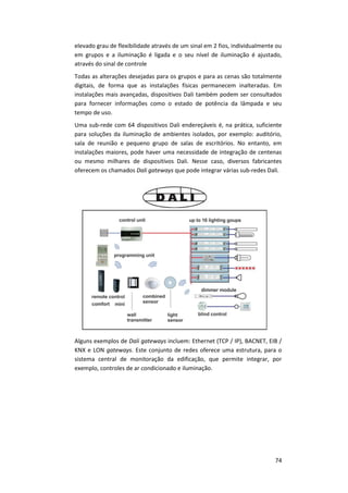 74
elevado grau de flexibilidade através de um sinal em 2 fios, individualmente ou
em grupos e a iluminação é ligada e o seu nível de iluminação é ajustado,
através do sinal de controle
Todas as alterações desejadas para os grupos e para as cenas são totalmente
digitais, de forma que as instalações físicas permanecem inalteradas. Em
instalações mais avançadas, dispositivos Dali também podem ser consultados
para fornecer informações como o estado de potência da lâmpada e seu
tempo de uso.
Uma sub-rede com 64 dispositivos Dali endereçáveis é, na prática, suficiente
para soluções da iluminação de ambientes isolados, por exemplo: auditório,
sala de reunião e pequeno grupo de salas de escritórios. No entanto, em
instalações maiores, pode haver uma necessidade de integração de centenas
ou mesmo milhares de dispositivos Dali. Nesse caso, diversos fabricantes
oferecem os chamados Dali gateways que pode integrar várias sub-redes Dali.
Alguns exemplos de Dali gateways incluem: Ethernet (TCP / IP), BACNET, EIB /
KNX e LON gateways. Este conjunto de redes oferece uma estrutura, para o
sistema central de monitoração da edificação, que permite integrar, por
exemplo, controles de ar condicionado e iluminação.
 