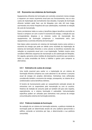 78
4.5 Economia nos sistemas de iluminação
Equipamentos eficientes de iluminação com controles consomem menos energia
e requerem um menor orçamento anual para seu funcionamento, mas os seus
custos de implantação são normalmente mais elevados. O projeto de iluminação
eficiente também pode fazer uso de lâmpadas com vida útil mais longa,
acarretando uma menor frequência de suas substituições, resultando na redução
do custo de manutenção.
Como correlacionar todos os custos e benefícios (alguns benefícios ocorrerão no
futuro) e comparar um com o outro? A economia de energia, a redução de suas
correspondentes despesas e os menores custos de manutenção dos
equipamentos de iluminação compensam o investimento extra com
equipamentos e controles eficientes de iluminação?
Este tópico sobre economia em sistemas de iluminação mostra como estimar a
economia de energia que pode ser obtida como resultado da implantação de
sistemas de iluminação eficientes e como calcular os benefícios resultantes das
reduções no orçamento anual com a sua implantação. Também mostra como
considerar diferentes esquemas de manutenção ou de substituição de lâmpadas.
Em seguida, apresenta várias medidas de desempenho econômico que considera
todos os custos envolvidos de forma a habilitar o gestor para comparar as
alternativas.
4.5.1 Estimativa de custos de energia
Uma tarefa essencial para avaliar se a implantação de um sistema de
iluminação eficiente compensa seu custo adicional é a de estimar o consumo
anual de energia em projetos alternativos. Estimativas mais sofisticadas
considerarão também a economia de energia, consequente, no sistema de ar
condicionado e outros benefícios indiretos.
O horário de funcionamento pode ser razoavelmente estimado através de
entrevistas com os responsáveis pela manutenção ou com os usuários.
Histórico de medição de consumo pode ser também útil para este respeito,
especialmente, se o sistema iluminação é submedido. Instrumentações
específicas podem ser utilizadas para estimativas mais precisas da energia
consumida pelos sistemas de iluminação existentes.
4.5.2 Potência Instalada de Iluminação
Na avaliação de um sistema de iluminação existente, a potência instalada de
iluminação pode ser determinada através de uma auditoria (percorrendo o
edifício, contando as luminárias por tipo, e determinando a sua potência
consumida).
 