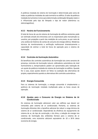 79
A potência instalada do sistema de iluminação é determinada pela soma de
todas as potências instaladas de cada luminária no edifício. O valor da potência
instalada da luminária é único para determinada combinação lâmpada-reator e
é influenciada pelo tipo de lâmpada e tipo de reator (eletrônico ou
eletromagnético).
4.5.3 Horário de Funcionamento
O total de horas de uso do sistema de iluminação de edifícios existentes pode
ser estimado através de entrevistas com os responsáveis pela manutenção ou
usuários, por projeções a partir das medições de curto prazo, ou por meio de
uma análise do histórico de contas de consumo de energia elétrica. Modernas
técnicas de monitoramento e verificação melhoraram dramaticamente a
capacidade de estimar o total de horas de operação para o sistema de
iluminação.
4.5.4 Controles de Iluminação Automática
Os benefícios dos controles automáticos de iluminação tais como sensores de
presença, controles de iluminação natural, calibradores automáticos de nível
iluminamento e, temporizadores podem ser aproximados pela realização de
um ajuste da potência instalada do sistema de iluminação no edifício. Quando
for o caso, esses ajustes devem ser feitos na avaliação das alternativas de
projeto, especialmente quando as alternativas têm controles automáticos.
4.5.5 Energia Consumida
Para os sistemas de iluminação, a energia consumida é simplesmente a
potência de iluminação instalada multiplicada pelas as horas anuais de
operação.
4.5.6 Ajustes para o Consumo de Energia no Sistema de Ar
Condicionado
Os sistemas de iluminação adicionam calor aos edifícios que devem ser
removidos pelo sistema de ar condicionado. Portanto, os sistemas de
iluminação eficientes têm o benefício adicional de reduzir a carga térmica do
sistema de ar condicionado. Dependendo da eficiência do equipamento do
sistema de ar, do tipo de construção, e do clima, a redução de energia nos
sistemas de iluminação dos ambientes fornece para o sistema de ar
condicionado, uma economia adicional equivalente de 10 a 30 % desta
economia de energia.
 